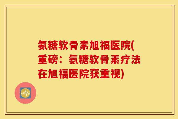 氨糖软骨素旭福医院(重磅：氨糖软骨素疗法在旭福医院获重视)