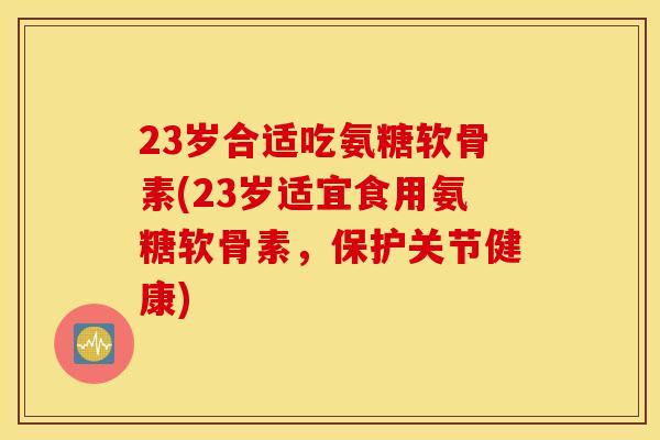 23岁合适吃氨糖软骨素(23岁适宜食用氨糖软骨素,保护关节健康) 23岁合适吃氨糖软骨素(23岁适宜食用氨糖软骨素,保护关节健康)