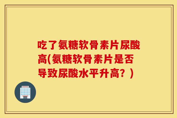 吃了氨糖软骨素片尿酸高(氨糖软骨素片是否导致尿酸水平升高?) 吃了氨糖软骨素片尿酸高(氨糖软骨素片是否导致尿酸水平升高?)