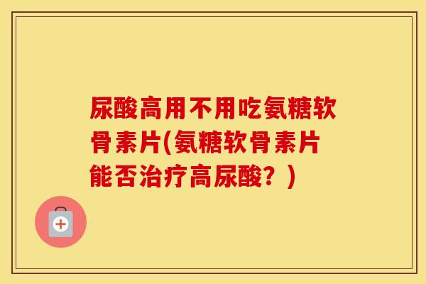 尿酸高用不用吃氨糖软骨素片(氨糖软骨素片能否高尿酸?) 尿酸高用不用吃氨糖软骨素片(氨糖软骨素片能否高尿酸?)