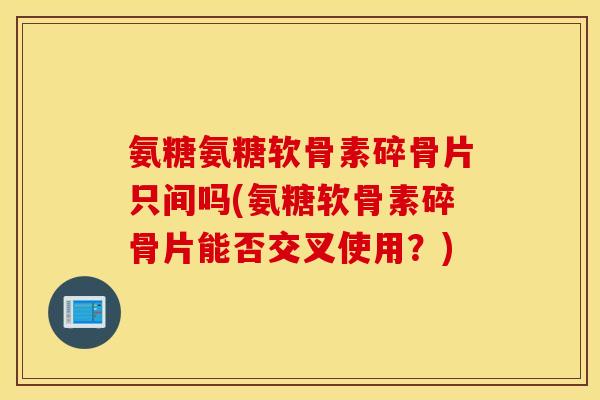 氨糖氨糖软骨素碎骨片只间吗(氨糖软骨素碎骨片能否交叉使用?) 氨糖氨糖软骨素碎骨片只间吗(氨糖软骨素碎骨片能否交叉使用?)