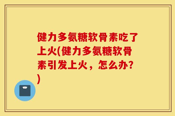 健力多氨糖软骨素吃了上火(健力多氨糖软骨素引发上火，怎么办？)