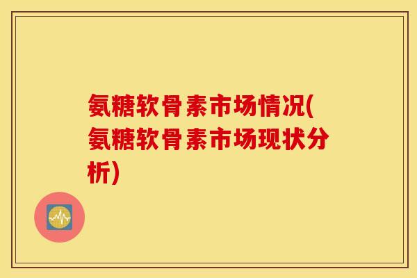 氨糖软骨素市场情况(氨糖软骨素市场现状分析) 氨糖软骨素市场情况(氨糖软骨素市场现状分析)