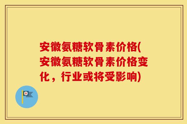安徽氨糖软骨素价格(安徽氨糖软骨素价格变化，行业或将受影响)