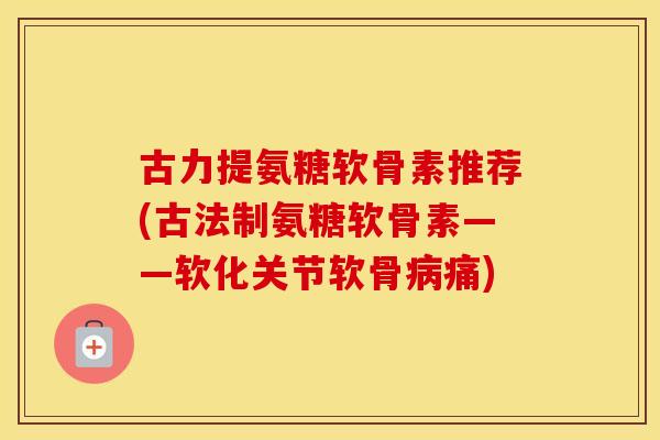 古力提氨糖软骨素推荐(古法制氨糖软骨素——软化关节软骨痛) 古力提氨糖软骨素推荐(古法制氨糖软骨素——软化关节软骨痛)
