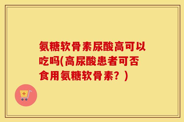 氨糖软骨素尿酸高可以吃吗(高尿酸患者可否食用氨糖软骨素?) 氨糖软骨素尿酸高可以吃吗(高尿酸患者可否食用氨糖软骨素?)