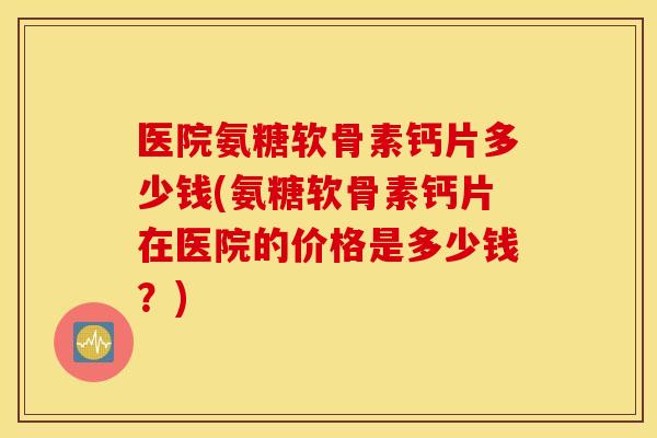 医院氨糖软骨素钙片多少钱(氨糖软骨素钙片在医院的价格是多少钱？)