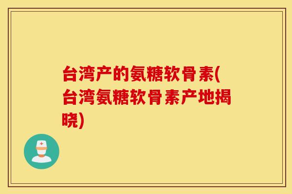台湾产的氨糖软骨素(台湾氨糖软骨素产地揭晓) 台湾产的氨糖软骨素(台湾氨糖软骨素产地揭晓)