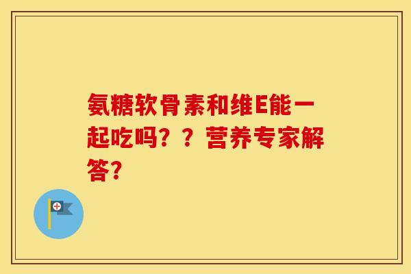 氨糖软骨素和维E能一起吃吗？？营养专家解答？