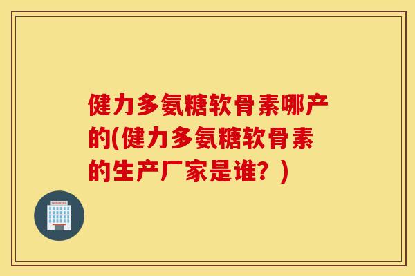 健力多氨糖软骨素哪产的(健力多氨糖软骨素的生产厂家是谁？)