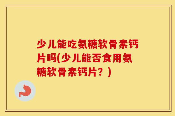少儿能吃氨糖软骨素钙片吗(少儿能否食用氨糖软骨素钙片？)