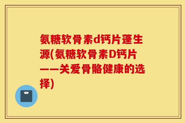 氨糖软骨素d钙片蓬生源(氨糖软骨素D钙片——关爱骨骼健康的选择)