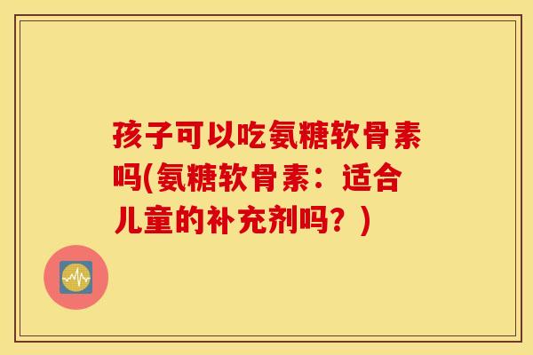 孩子可以吃氨糖软骨素吗(氨糖软骨素：适合儿童的补充剂吗？)