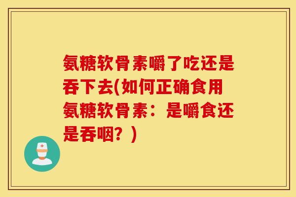 氨糖软骨素嚼了吃还是吞下去(如何正确食用氨糖软骨素:是嚼食还是吞咽?) 氨糖软骨素嚼了吃还是吞下去(如何正确食用氨糖软骨素:是嚼食还是吞咽?)