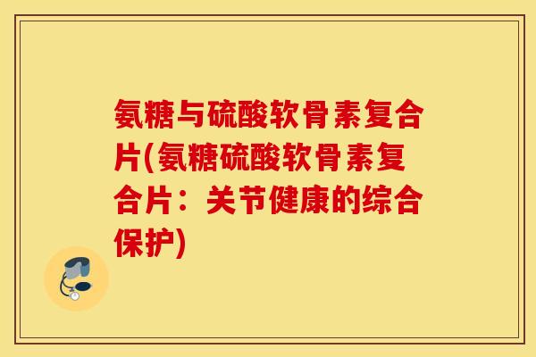 氨糖与硫酸软骨素复合片(氨糖硫酸软骨素复合片：关节健康的综合保护)