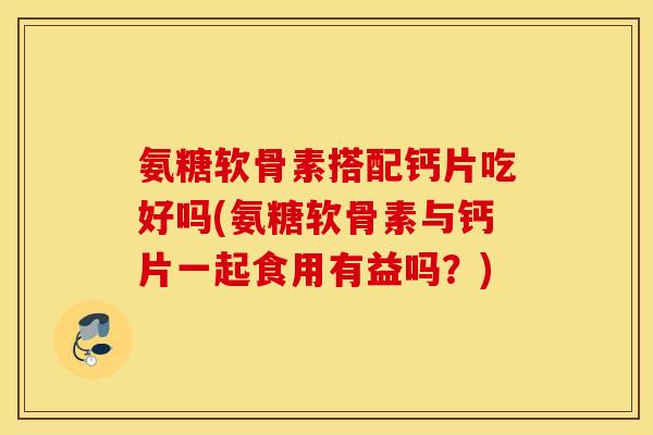 氨糖软骨素搭配钙片吃好吗(氨糖软骨素与钙片一起食用有益吗?) 氨糖软骨素搭配钙片吃好吗(氨糖软骨素与钙片一起食用有益吗?)