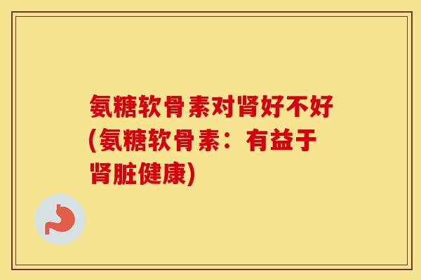 氨糖软骨素对好不好(氨糖软骨素：有益于脏健康)
