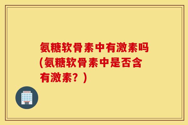 氨糖软骨素中有激素吗(氨糖软骨素中是否含有激素?) 氨糖软骨素中有激素吗(氨糖软骨素中是否含有激素?)