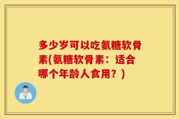 多少岁可以吃氨糖软骨素(氨糖软骨素：适合哪个年龄人食用？)