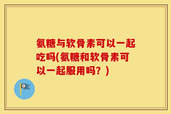氨糖与软骨素可以一起吃吗(氨糖和软骨素可以一起服用吗?) 氨糖与软骨素可以一起吃吗(氨糖和软骨素可以一起服用吗?)