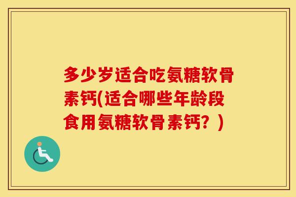 多少岁适合吃氨糖软骨素钙(适合哪些年龄段食用氨糖软骨素钙？)