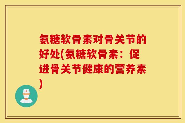 氨糖软骨素对骨关节的好处(氨糖软骨素:促进骨关节健康的营养素) 氨糖软骨素对骨关节的好处(氨糖软骨素:促进骨关节健康的营养素)