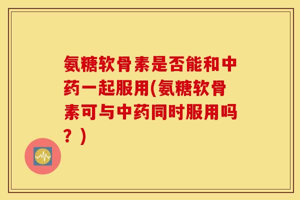 氨糖软骨素是否能和一起服用(氨糖软骨素可与同时服用吗?) 氨糖软骨素是否能和一起服用(氨糖软骨素可与同时服用吗?)