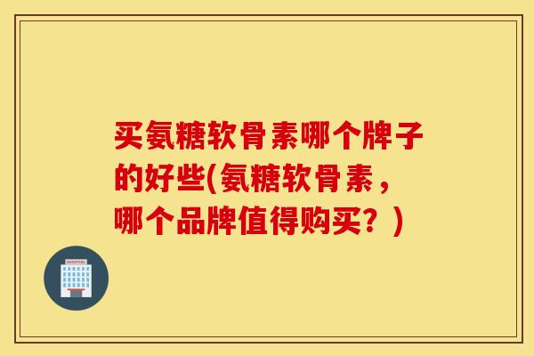 买氨糖软骨素哪个牌子的好些(氨糖软骨素，哪个品牌值得购买？)