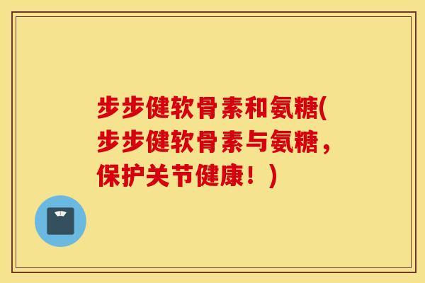 步步健软骨素和氨糖(步步健软骨素与氨糖，保护关节健康！)