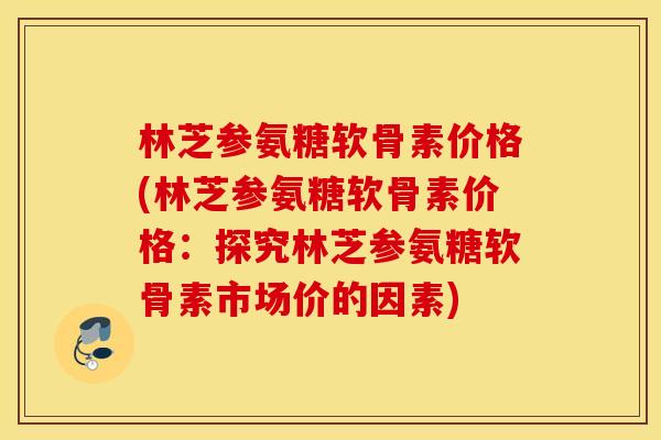林芝参氨糖软骨素价格(林芝参氨糖软骨素价格：探究林芝参氨糖软骨素市场价的因素)