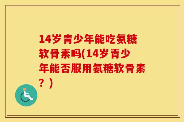 14岁青少年能吃氨糖软骨素吗(14岁青少年能否服用氨糖软骨素?) 14岁青少年能吃氨糖软骨素吗(14岁青少年能否服用氨糖软骨素?)