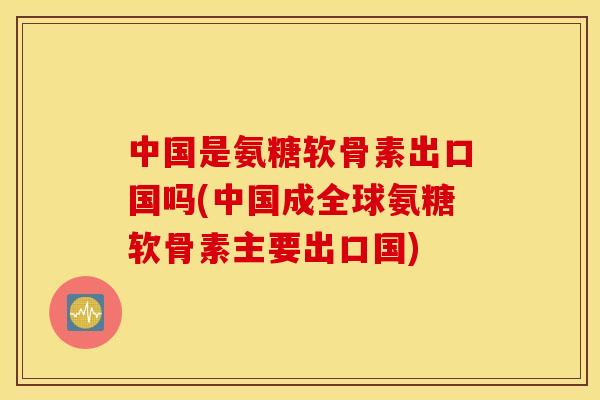 中国是氨糖软骨素出口国吗(中国成全球氨糖软骨素主要出口国) 中国是氨糖软骨素出口国吗(中国成全球氨糖软骨素主要出口国)