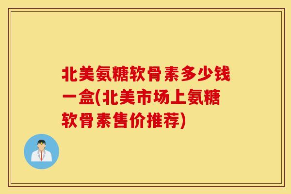北美氨糖软骨素多少钱一盒(北美市场上氨糖软骨素售价推荐)