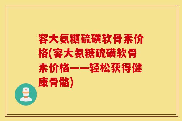 容大氨糖硫磺软骨素价格(容大氨糖硫磺软骨素价格——轻松获得健康骨骼) 容大氨糖硫磺软骨素价格(容大氨糖硫磺软骨素价格——轻松获得健康骨骼)