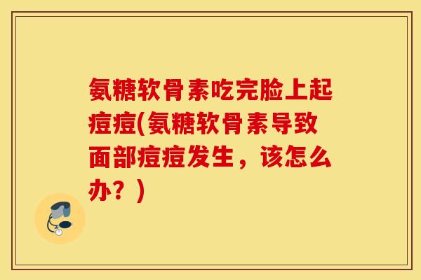 氨糖软骨素吃完脸上起痘痘(氨糖软骨素导致面部痘痘发生,该怎么办?) 氨糖软骨素吃完脸上起痘痘(氨糖软骨素导致面部痘痘发生,该怎么办?)