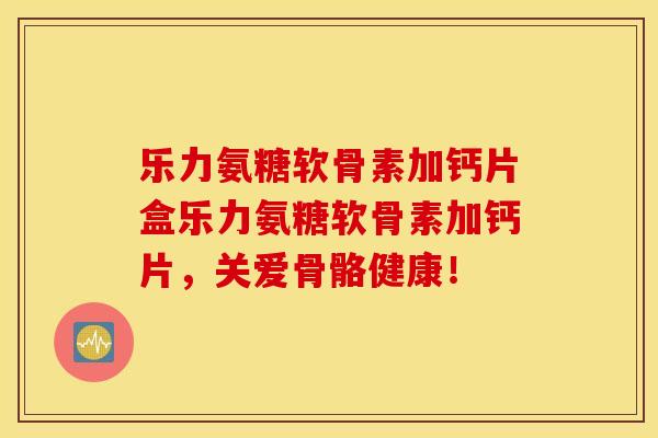 乐力氨糖软骨素加钙片盒乐力氨糖软骨素加钙片,关爱骨骼健康! 乐力氨糖软骨素加钙片盒乐力氨糖软骨素加钙片,关爱骨骼健康!