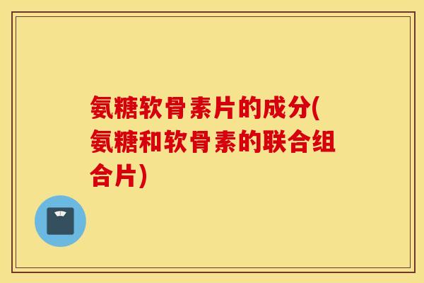 氨糖软骨素片的成分(氨糖和软骨素的联合组合片) 氨糖软骨素片的成分(氨糖和软骨素的联合组合片)