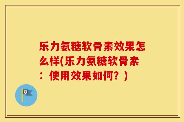 乐力氨糖软骨素效果怎么样(乐力氨糖软骨素:使用效果如何?) 乐力氨糖软骨素效果怎么样(乐力氨糖软骨素:使用效果如何?)