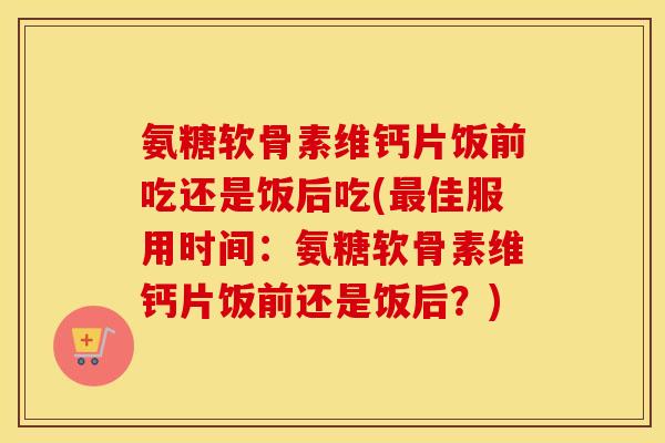 氨糖软骨素维钙片饭前吃还是饭后吃(佳服用时间:氨糖软骨素维钙片饭前还是饭后?) 氨糖软骨素维钙片饭前吃还是饭后吃(佳服用时间:氨糖软骨素维钙片饭前还是饭后?)