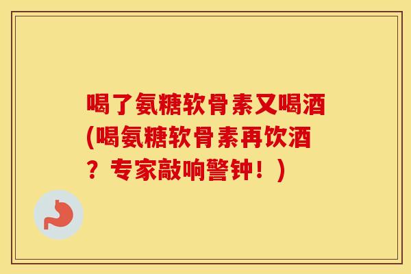 喝了氨糖软骨素又喝酒(喝氨糖软骨素再饮酒？专家敲响警钟！)