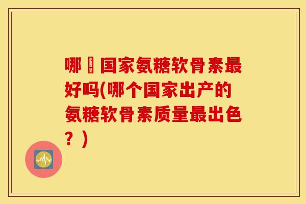 哪亇国家氨糖软骨素好吗(哪个国家出产的氨糖软骨素质量出色？)