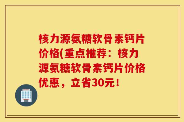 核力源氨糖软骨素钙片价格(重点推荐：核力源氨糖软骨素钙片价格优惠，立省30元！