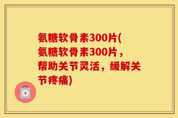 氨糖软骨素300片(氨糖软骨素300片,帮助关节灵活,缓解关节) 氨糖软骨素300片(氨糖软骨素300片,帮助关节灵活,缓解关节)