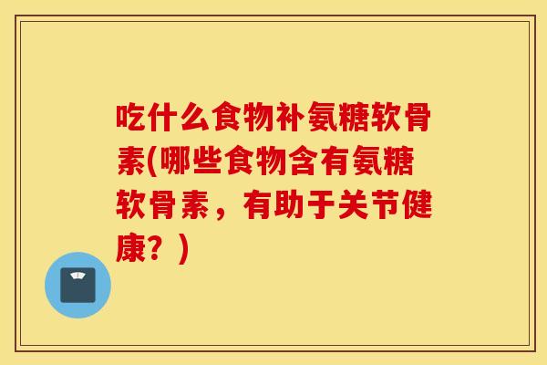 吃什么食物补氨糖软骨素(哪些食物含有氨糖软骨素,有助于关节健康?) 吃什么食物补氨糖软骨素(哪些食物含有氨糖软骨素,有助于关节健康?)