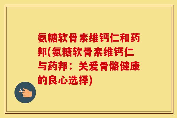 氨糖软骨素维钙仁和药邦(氨糖软骨素维钙仁与药邦:关爱骨骼健康的良心选择) 氨糖软骨素维钙仁和药邦(氨糖软骨素维钙仁与药邦:关爱骨骼健康的良心选择)