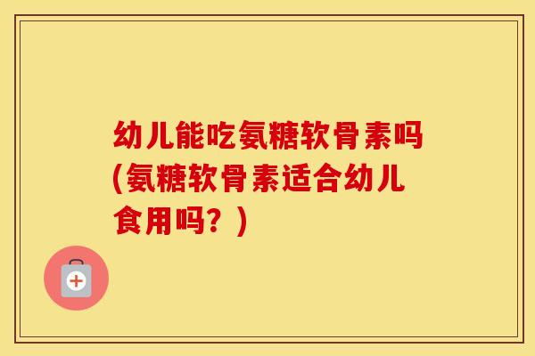 幼儿能吃氨糖软骨素吗(氨糖软骨素适合幼儿食用吗?) 幼儿能吃氨糖软骨素吗(氨糖软骨素适合幼儿食用吗?)