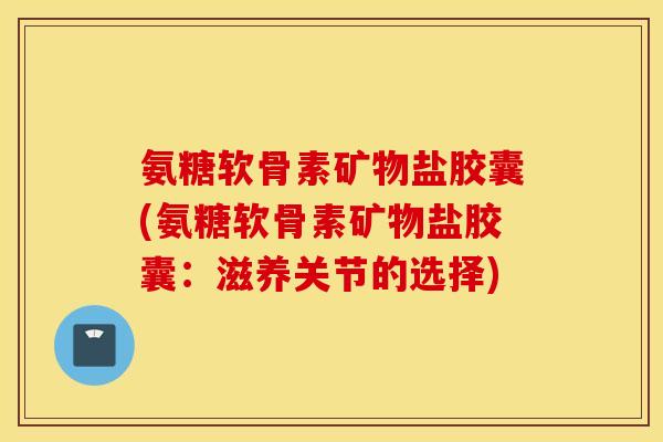 氨糖软骨素矿物盐胶囊(氨糖软骨素矿物盐胶囊:滋养关节的选择) 氨糖软骨素矿物盐胶囊(氨糖软骨素矿物盐胶囊:滋养关节的选择)