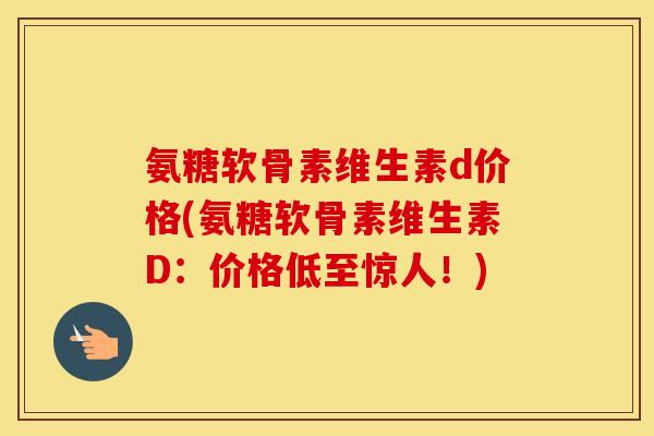氨糖软骨素维生素d价格(氨糖软骨素维生素D：价格低至惊人！)