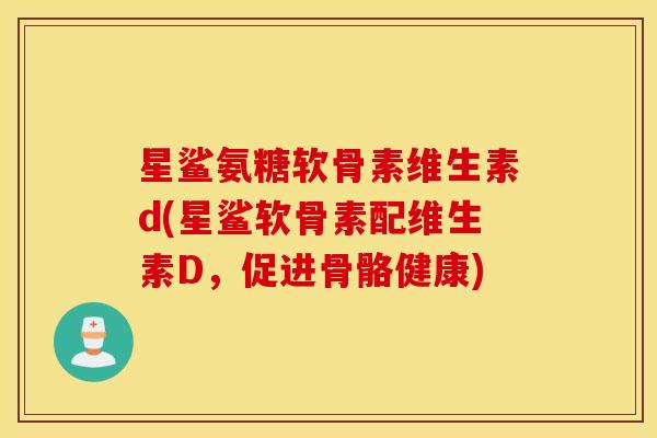 星鲨氨糖软骨素维生素d(星鲨软骨素配维生素D，促进骨骼健康)
