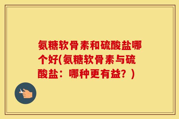 氨糖软骨素和硫酸盐哪个好(氨糖软骨素与硫酸盐:哪种更有益?) 氨糖软骨素和硫酸盐哪个好(氨糖软骨素与硫酸盐:哪种更有益?)